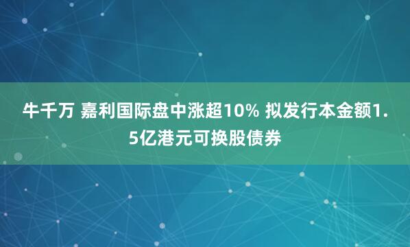 牛千万 嘉利国际盘中涨超10% 拟发行本金额1.5亿港元可换股债券