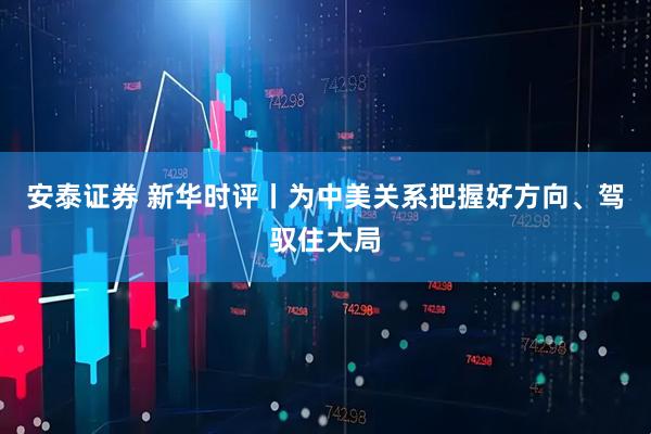 安泰证券 新华时评丨为中美关系把握好方向、驾驭住大局