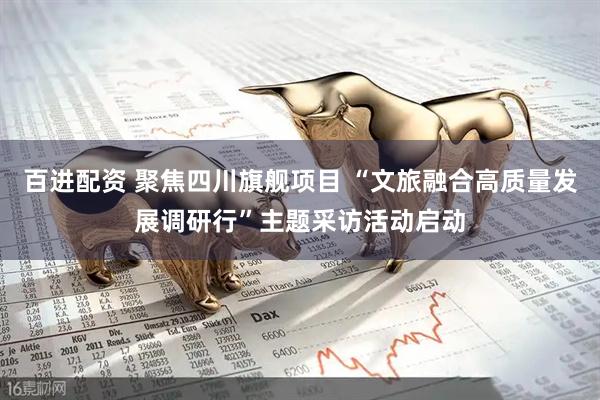 百进配资 聚焦四川旗舰项目 “文旅融合高质量发展调研行”主题采访活动启动