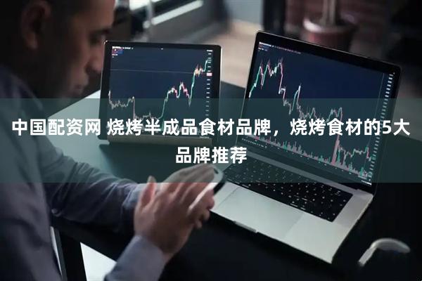 中国配资网 烧烤半成品食材品牌，烧烤食材的5大品牌推荐
