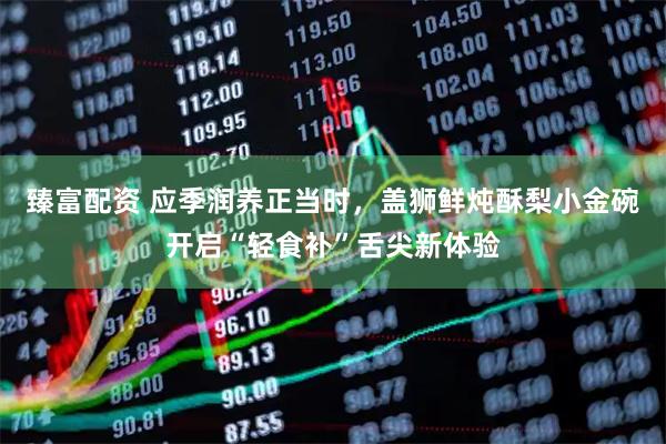 臻富配资 应季润养正当时，盖狮鲜炖酥梨小金碗开启“轻食补”舌尖新体验