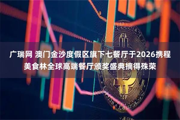 广瑞网 澳门金沙度假区旗下七餐厅于2026携程美食林全球高端餐厅颁奖盛典摘得殊荣