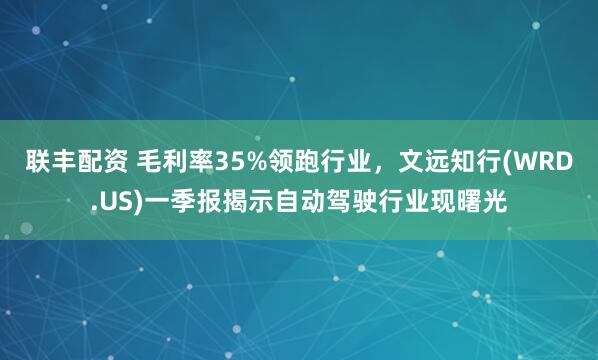 联丰配资 毛利率35%领跑行业，文远知行(WRD.US)一季报揭示自动驾驶行业现曙光