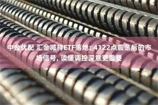 中金优配 汇金减持ETF落地: 4122点震荡后的市场信号, 读懂调控深意更重要