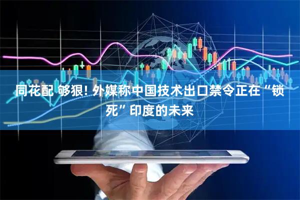 同花配 够狠! 外媒称中国技术出口禁令正在“锁死”印度的未来