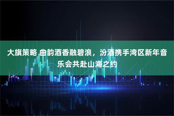 大旗策略 曲韵酒香融碧浪，汾酒携手湾区新年音乐会共赴山海之约
