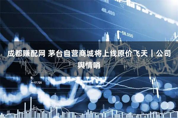 成都赚配网 茅台自营商城将上线原价飞天｜公司舆情哨