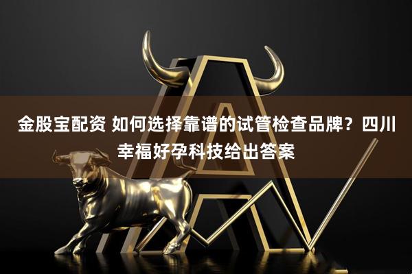 金股宝配资 如何选择靠谱的试管检查品牌？四川幸福好孕科技给出答案