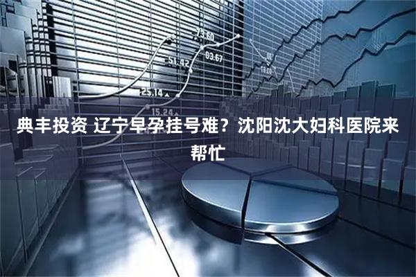 典丰投资 辽宁早孕挂号难？沈阳沈大妇科医院来帮忙