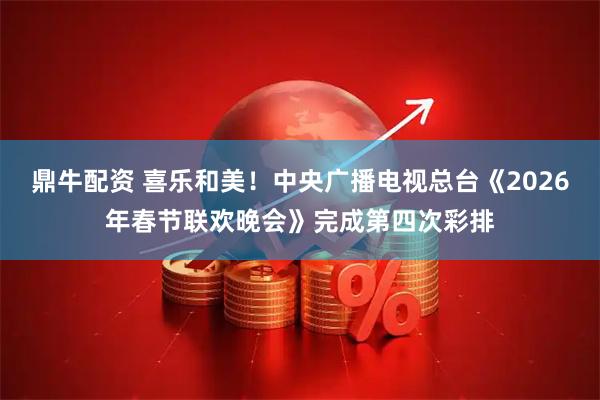 鼎牛配资 喜乐和美！中央广播电视总台《2026年春节联欢晚会》完成第四次彩排