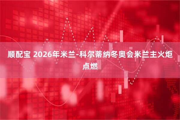 顺配宝 2026年米兰-科尔蒂纳冬奥会米兰主火炬点燃
