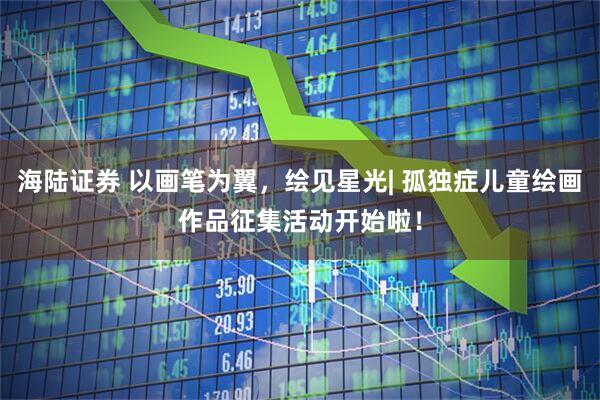 海陆证券 以画笔为翼，绘见星光| 孤独症儿童绘画作品征集活动开始啦！