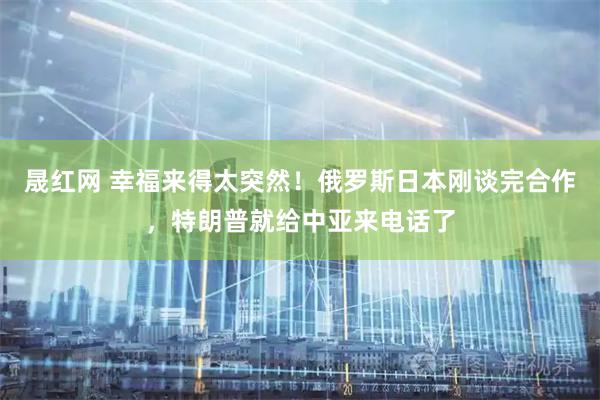 晟红网 幸福来得太突然！俄罗斯日本刚谈完合作，特朗普就给中亚来电话了