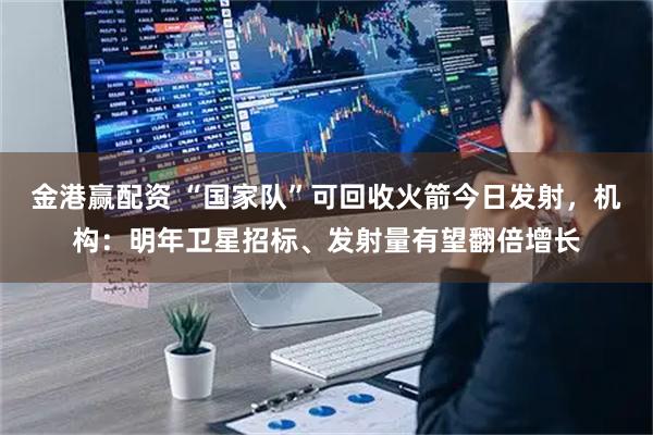 金港赢配资 “国家队”可回收火箭今日发射，机构：明年卫星招标、发射量有望翻倍增长