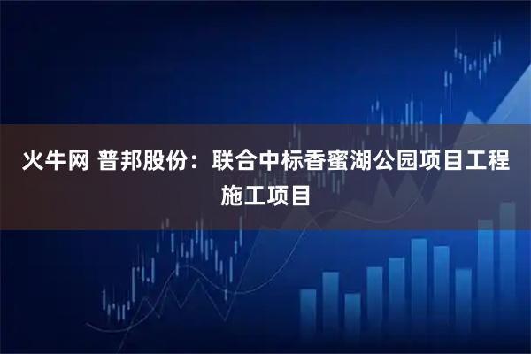 火牛网 普邦股份：联合中标香蜜湖公园项目工程施工项目