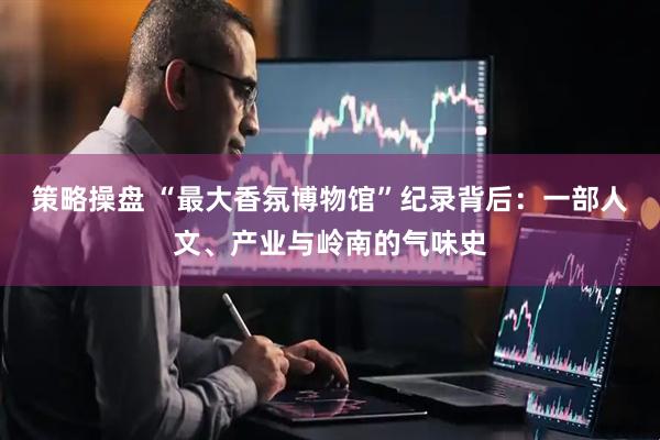 策略操盘 “最大香氛博物馆”纪录背后：一部人文、产业与岭南的气味史