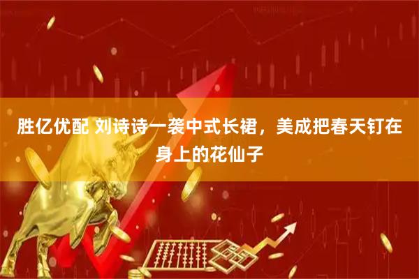 胜亿优配 刘诗诗一袭中式长裙，美成把春天钉在身上的花仙子