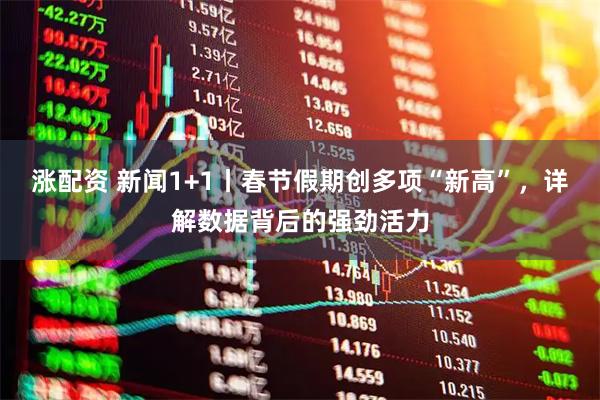 涨配资 新闻1+1丨春节假期创多项“新高”，详解数据背后的强劲活力
