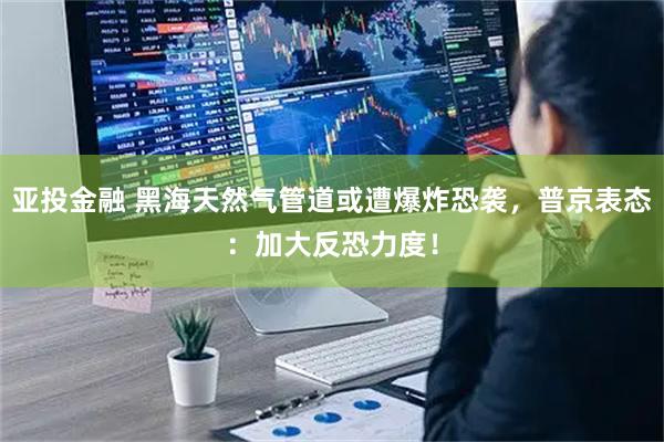 亚投金融 黑海天然气管道或遭爆炸恐袭，普京表态：加大反恐力度！