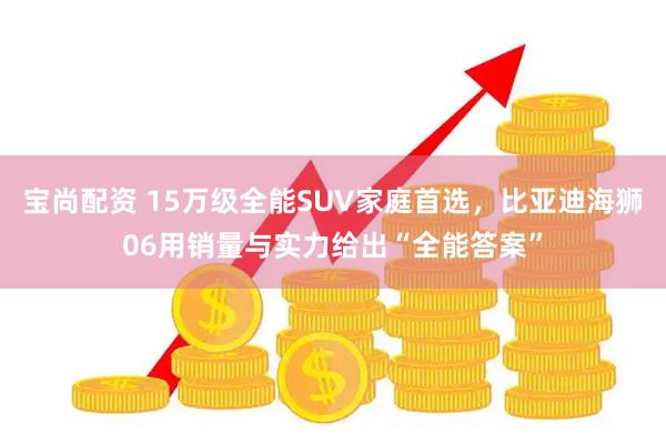 宝尚配资 15万级全能SUV家庭首选，比亚迪海狮06用销量与实力给出“全能答案”