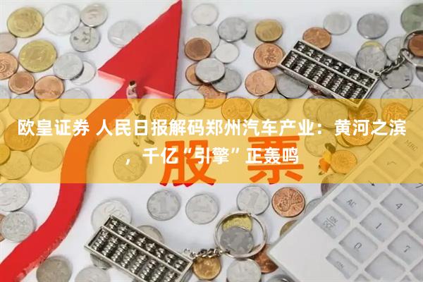 欧皇证券 人民日报解码郑州汽车产业：黄河之滨，千亿“引擎”正轰鸣