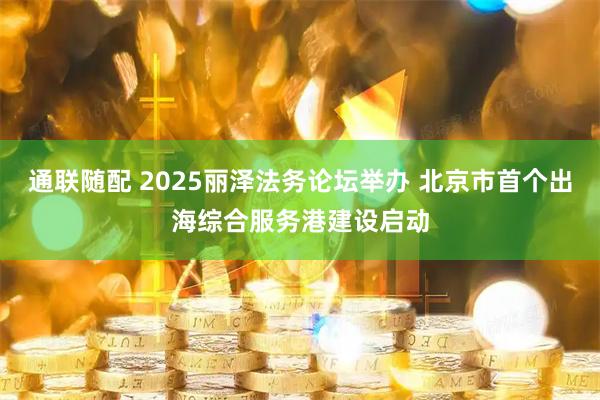 通联随配 2025丽泽法务论坛举办 北京市首个出海综合服务港建设启动