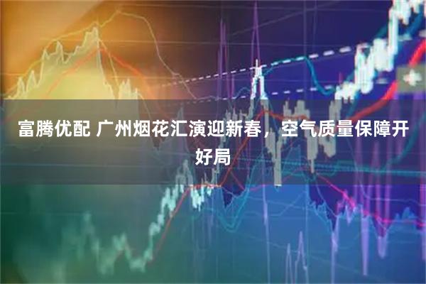 富腾优配 广州烟花汇演迎新春，空气质量保障开好局
