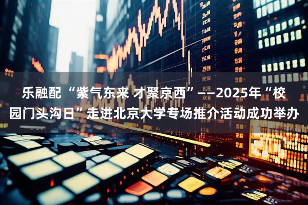 乐融配 “紫气东来 才聚京西”——2025年“校园门头沟日”走进北京大学专场推介活动成功举办
