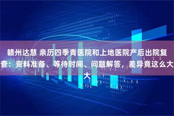 赣州达慧 亲历四季青医院和上地医院产后出院复查：资料准备、等待时间、问题解答，差异竟这么大