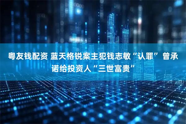 粤友钱配资 蓝天格锐案主犯钱志敏“认罪” 曾承诺给投资人“三世富贵”