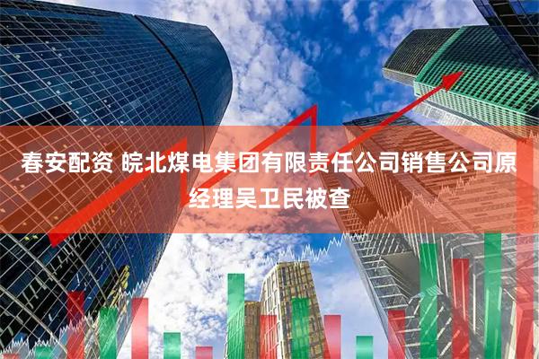 春安配资 皖北煤电集团有限责任公司销售公司原经理吴卫民被查