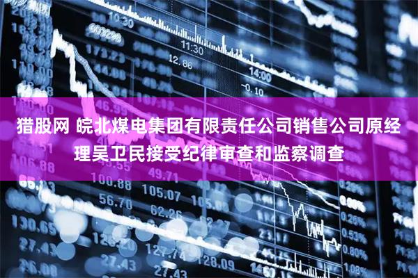 猎股网 皖北煤电集团有限责任公司销售公司原经理吴卫民接受纪律审查和监察调查