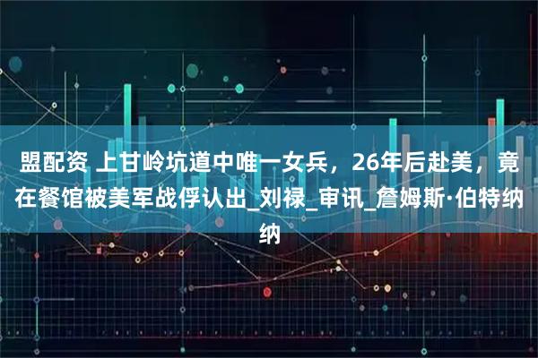 盟配资 上甘岭坑道中唯一女兵，26年后赴美，竟在餐馆被美军战俘认出_刘禄_审讯_詹姆斯·伯特纳