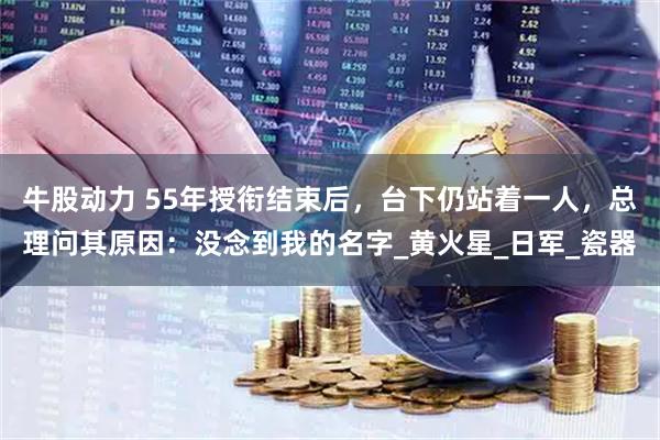 牛股动力 55年授衔结束后，台下仍站着一人，总理问其原因：没念到我的名字_黄火星_日军_瓷器
