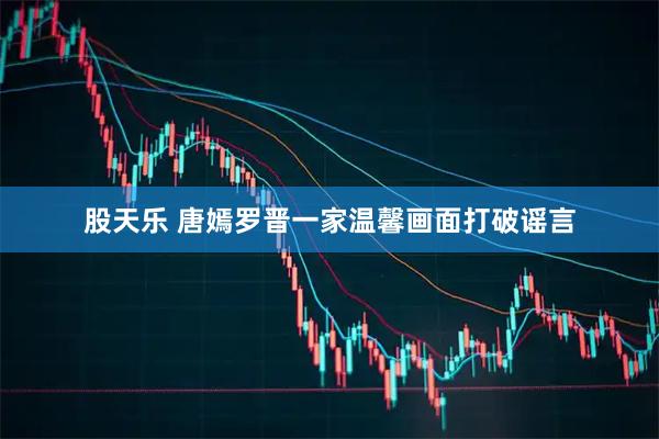 股天乐 唐嫣罗晋一家温馨画面打破谣言