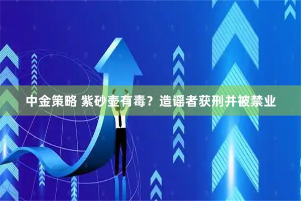 中金策略 紫砂壶有毒？造谣者获刑并被禁业