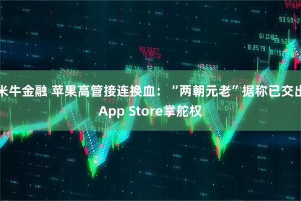 米牛金融 苹果高管接连换血：“两朝元老”据称已交出App Store掌舵权