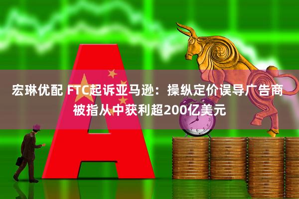 宏琳优配 FTC起诉亚马逊：操纵定价误导广告商 被指从中获利超200亿美元